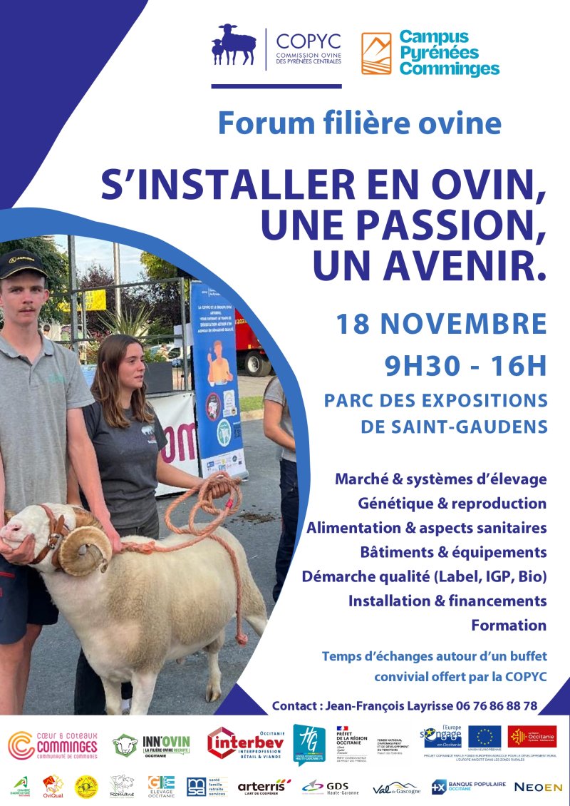 Forum filière ovine. S'installer en ovin, une passion, un avenir. 18 novembre de 9h30 à 16h au parc des expo de Saint-Gaudens. Marché & systèmes d'élevage Génétique & reproduction Alimentation & aspects sanitaires Bâtiments & équipements Démarche qualité (Label, IGP, Bio) Installation & financements Formation 18 NOVEMBRE 9H30 - 16H PARC DES EXPOSITIONS DE SAINT-GAUDENS Temps d'échanges autour d'un buffet convivial offert par la COPYC Contact : Jean-François Layrisse 06 76 86 88 78